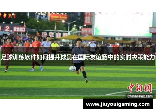 足球训练软件如何提升球员在国际友谊赛中的实时决策能力